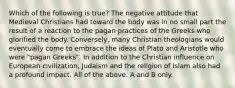 Which of the following is true? The negative attitude that Medieval Christians had toward the body was in no small part the result of a reaction to the pagan practices of the Greeks who glorified the body. Conversely, many Christian theologians would eventually come to embrace the ideas of Plato and Aristotle who were "pagan Greeks". In addition to the Christian influence on European civilization, Judaism and the religion of Islam also had a profound impact. All of the above. A and B only.