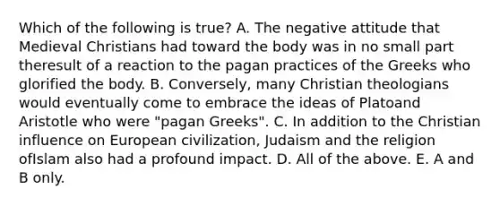 Which of the following is true? A. The negative attitude that Medieval Christians had toward the body was in no small part theresult of a reaction to the pagan practices of the Greeks who glorified the body. B. Conversely, many Christian theologians would eventually come to embrace the ideas of Platoand Aristotle who were "pagan Greeks". C. In addition to the Christian influence on European civilization, Judaism and the religion ofIslam also had a profound impact. D. All of the above. E. A and B only.