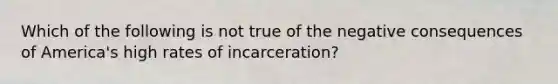 Which of the following is not true of the negative consequences of America's high rates of incarceration?