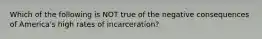 Which of the following is NOT true of the negative consequences of America's high rates of incarceration?