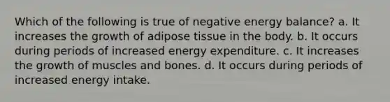 Which of the following is true of negative energy balance? a. It increases the growth of adipose tissue in the body. b. It occurs during periods of increased energy expenditure. c. It increases the growth of muscles and bones. d. It occurs during periods of increased energy intake.