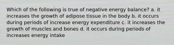 Which of the following is true of negative energy balance? a. it increases the growth of adipose tissue in the body b. it occurs during periods of increase energy expenditure c. it increases the growth of muscles and bones d. it occurs during periods of increases energy intake