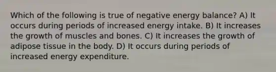 Which of the following is true of negative energy balance? A) It occurs during periods of increased energy intake. B) It increases the growth of muscles and bones. C) It increases the growth of adipose tissue in the body. D) It occurs during periods of increased energy expenditure.