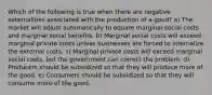 Which of the following is true when there are negative externalities associated with the production of a good? a) The market will adjust automatically to equate marginal social costs and marginal social benefits. b) Marginal social costs will exceed marginal private costs unless businesses are forced to internalize the external costs. c) Marginal private costs will exceed marginal social costs, but the government can correct the problem. d) Producers should be subsidized so that they will produce more of the good. e) Consumers should be subsidized so that they will consume more of the good.