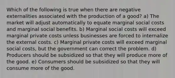 Which of the following is true when there are negative externalities associated with the production of a good? a) The market will adjust automatically to equate marginal social costs and marginal social benefits. b) Marginal social costs will exceed marginal private costs unless businesses are forced to internalize the external costs. c) Marginal private costs will exceed marginal social costs, but the government can correct the problem. d) Producers should be subsidized so that they will produce more of the good. e) Consumers should be subsidized so that they will consume more of the good.