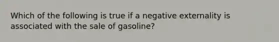 Which of the following is true if a negative externality is associated with the sale of gasoline?