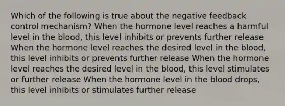 Which of the following is true about the negative feedback control mechanism? When the hormone level reaches a harmful level in the blood, this level inhibits or prevents further release When the hormone level reaches the desired level in the blood, this level inhibits or prevents further release When the hormone level reaches the desired level in the blood, this level stimulates or further release When the hormone level in the blood drops, this level inhibits or stimulates further release