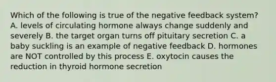 Which of the following is true of the negative feedback system? A. levels of circulating hormone always change suddenly and severely B. the target organ turns off pituitary secretion C. a baby suckling is an example of negative feedback D. hormones are NOT controlled by this process E. oxytocin causes the reduction in thyroid hormone secretion