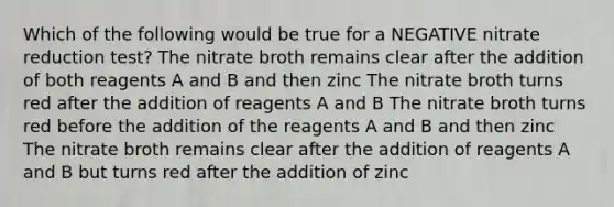 Which of the following would be true for a NEGATIVE nitrate reduction test? The nitrate broth remains clear after the addition of both reagents A and B and then zinc The nitrate broth turns red after the addition of reagents A and B The nitrate broth turns red before the addition of the reagents A and B and then zinc The nitrate broth remains clear after the addition of reagents A and B but turns red after the addition of zinc