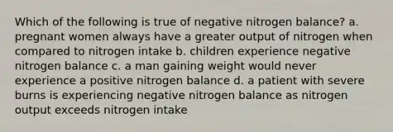 Which of the following is true of negative nitrogen balance? a. pregnant women always have a greater output of nitrogen when compared to nitrogen intake b. children experience negative nitrogen balance c. a man gaining weight would never experience a positive nitrogen balance d. a patient with severe burns is experiencing negative nitrogen balance as nitrogen output exceeds nitrogen intake