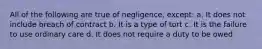 All of the following are true of negligence, except: a. It does not include breach of contract b. It is a type of tort c. It is the failure to use ordinary care d. It does not require a duty to be owed