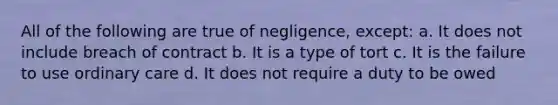 All of the following are true of negligence, except: a. It does not include breach of contract b. It is a type of tort c. It is the failure to use ordinary care d. It does not require a duty to be owed