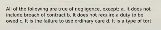 All of the following are true of negligence, except: a. It does not include breach of contract b. It does not require a duty to be owed c. It is the failure to use ordinary care d. It is a type of tort