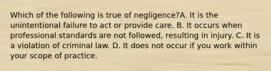 Which of the following is true of negligence?A. It is the unintentional failure to act or provide care. B. It occurs when professional standards are not followed, resulting in injury. C. It is a violation of criminal law. D. It does not occur if you work within your scope of practice.