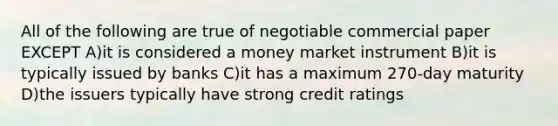 All of the following are true of negotiable commercial paper EXCEPT A)it is considered a money market instrument B)it is typically issued by banks C)it has a maximum 270-day maturity D)the issuers typically have strong credit ratings