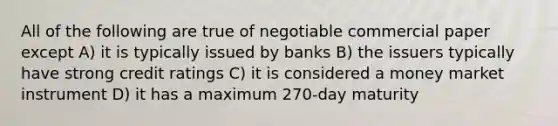 All of the following are true of negotiable commercial paper except A) it is typically issued by banks B) the issuers typically have strong credit ratings C) it is considered a money market instrument D) it has a maximum 270-day maturity