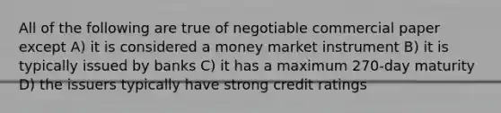 All of the following are true of negotiable commercial paper except A) it is considered a money market instrument B) it is typically issued by banks C) it has a maximum 270-day maturity D) the issuers typically have strong credit ratings