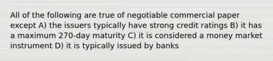 All of the following are true of negotiable commercial paper except A) the issuers typically have strong credit ratings B) it has a maximum 270-day maturity C) it is considered a money market instrument D) it is typically issued by banks