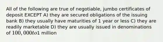 All of the following are true of negotiable, jumbo certificates of deposit EXCEPT A) they are secured obligations of the issuing bank B) they usually have maturities of 1 year or less C) they are readily marketable D) they are usually issued in denominations of 100,000 to1 million