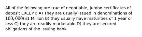 All of the following are true of negotiable, jumbo certificates of deposit EXCEPT: A) They are usually issued in denominations of 100,000 to1 Million B) they usually have maturities of 1 year or less C) they are readily marketable D) they are secured obligations of the issuing bank