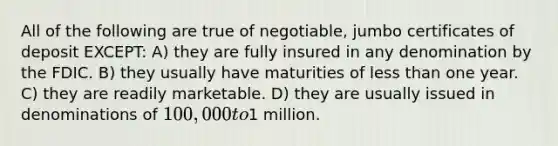 All of the following are true of negotiable, jumbo certificates of deposit EXCEPT: A) they are fully insured in any denomination by the FDIC. B) they usually have maturities of less than one year. C) they are readily marketable. D) they are usually issued in denominations of 100,000 to1 million.