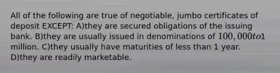 All of the following are true of negotiable, jumbo certificates of deposit EXCEPT: A)they are secured obligations of the issuing bank. B)they are usually issued in denominations of 100,000 to1 million. C)they usually have maturities of less than 1 year. D)they are readily marketable.