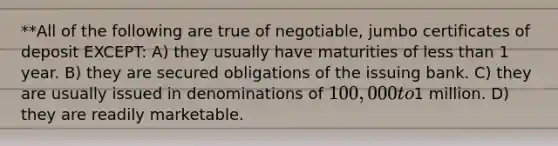 **All of the following are true of negotiable, jumbo certificates of deposit EXCEPT: A) they usually have maturities of less than 1 year. B) they are secured obligations of the issuing bank. C) they are usually issued in denominations of 100,000 to1 million. D) they are readily marketable.