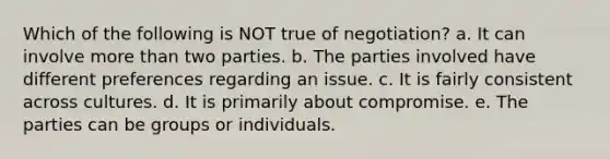 Which of the following is NOT true of negotiation? a. It can involve more than two parties. b. The parties involved have different preferences regarding an issue. c. It is fairly consistent across cultures. d. It is primarily about compromise. e. The parties can be groups or individuals.