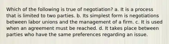 Which of the following is true of negotiation? a. It is a process that is limited to two parties. b. Its simplest form is negotiations between labor unions and the management of a firm. c. It is used when an agreement must be reached. d. It takes place between parties who have the same preferences regarding an issue.