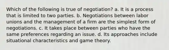 Which of the following is true of negotiation? a. It is a process that is limited to two parties. b. Negotiations between <a href='https://www.questionai.com/knowledge/knfd2oEIT4-labor-unions' class='anchor-knowledge'>labor unions</a> and the management of a firm are the <a href='https://www.questionai.com/knowledge/k4YvlyBkAW-simplest-form' class='anchor-knowledge'>simplest form</a> of negotiations. c. It takes place between parties who have the same preferences regarding an issue. d. Its approaches include situational characteristics and game theory.