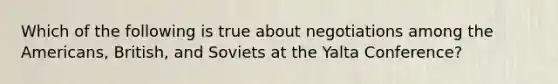 Which of the following is true about negotiations among the Americans, British, and Soviets at the Yalta Conference?