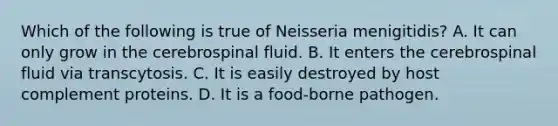 Which of the following is true of Neisseria menigitidis? A. It can only grow in the cerebrospinal fluid. B. It enters the cerebrospinal fluid via transcytosis. C. It is easily destroyed by host complement proteins. D. It is a food-borne pathogen.