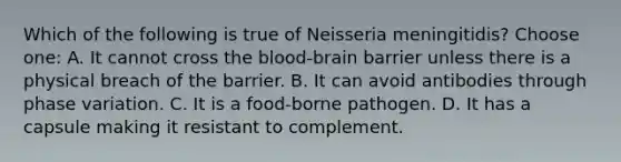 Which of the following is true of Neisseria meningitidis? Choose one: A. It cannot cross <a href='https://www.questionai.com/knowledge/kO1rMGD7bv-the-blood-brain-barrier' class='anchor-knowledge'>the blood-brain barrier</a> unless there is a physical breach of the barrier. B. It can avoid antibodies through phase variation. C. It is a food-borne pathogen. D. It has a capsule making it resistant to complement.