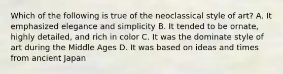 Which of the following is true of the neoclassical style of art? A. It emphasized elegance and simplicity B. It tended to be ornate, highly detailed, and rich in color C. It was the dominate style of art during the Middle Ages D. It was based on ideas and times from ancient Japan