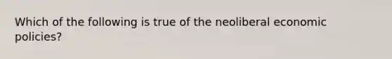 Which of the following is true of the neoliberal economic policies?