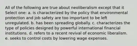 All of the following are true about neoliberalism except that it Select one: a. is characterized by the policy that environmental protection and job safety are too important to be left unregulated. b. has been spreading globally. c. characterizes the type of policies designed by powerful international financial institutions. d. refers to a recent revival of economic liberalism. e. seeks to control costs by lowering wage expenses.