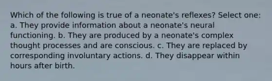 Which of the following is true of a neonate's reflexes? Select one: a. They provide information about a neonate's neural functioning. b. They are produced by a neonate's complex thought processes and are conscious. c. They are replaced by corresponding involuntary actions. d. They disappear within hours after birth.