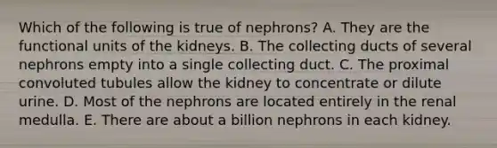 Which of the following is true of nephrons? A. They are the functional units of the kidneys. B. The collecting ducts of several nephrons empty into a single collecting duct. C. The proximal convoluted tubules allow the kidney to concentrate or dilute urine. D. Most of the nephrons are located entirely in the renal medulla. E. There are about a billion nephrons in each kidney.