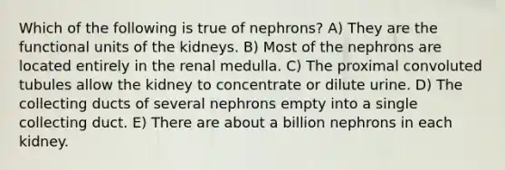 Which of the following is true of nephrons? A) They are the functional units of the kidneys. B) Most of the nephrons are located entirely in the renal medulla. C) The proximal convoluted tubules allow the kidney to concentrate or dilute urine. D) The collecting ducts of several nephrons empty into a single collecting duct. E) There are about a billion nephrons in each kidney.