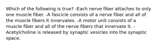 Which of the following is true? -Each nerve fiber attaches to only one muscle fiber. -A fascicle consists of a nerve fiber and all of the muscle fibers it innervates. -A motor unit consists of a muscle fiber and all of the nerve fibers that innervate it. -Acetylcholine is released by synaptic vesicles into the synaptic space.