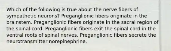 Which of the following is true about the nerve fibers of sympathetic neurons? Preganglionic fibers originate in the brainstem. Preganglionic fibers originate in the sacral region of the spinal cord. Preganglionic fibers exit the spinal cord in the ventral roots of spinal nerves. Preganglionic fibers secrete the neurotransmitter norepinephrine.