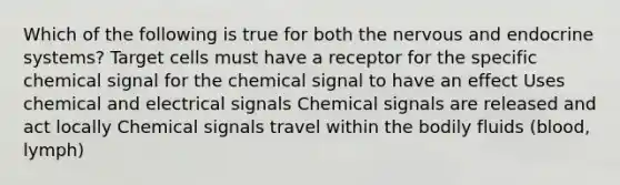 Which of the following is true for both the nervous and endocrine systems? Target cells must have a receptor for the specific chemical signal for the chemical signal to have an effect Uses chemical and electrical signals Chemical signals are released and act locally Chemical signals travel within the bodily fluids (blood, lymph)