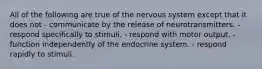 All of the following are true of the nervous system except that it does not - communicate by the release of neurotransmitters. - respond specifically to stimuli. - respond with motor output. - function independently of the endocrine system. - respond rapidly to stimuli.