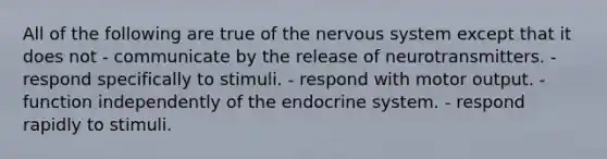 All of the following are true of the nervous system except that it does not - communicate by the release of neurotransmitters. - respond specifically to stimuli. - respond with motor output. - function independently of the endocrine system. - respond rapidly to stimuli.