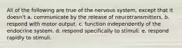 All of the following are true of the nervous system, except that it doesn't a. communicate by the release of neurotransmitters. b. respond with motor output. c. function independently of the endocrine system. d. respond specifically to stimuli. e. respond rapidly to stimuli.