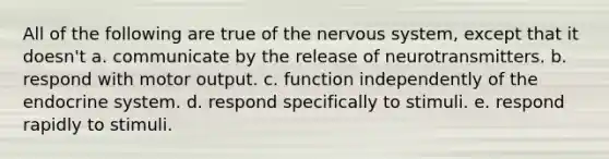 All of the following are true of the nervous system, except that it doesn't a. communicate by the release of neurotransmitters. b. respond with motor output. c. function independently of the endocrine system. d. respond specifically to stimuli. e. respond rapidly to stimuli.