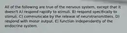 All of the following are true of the nervous system, except that it doesn't A) respond rapidly to stimuli. B) respond specifically to stimuli. C) communicate by the release of neurotransmitters. D) respond with motor output. E) function independently of the endocrine system.