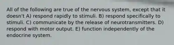 All of the following are true of the nervous system, except that it doesn't A) respond rapidly to stimuli. B) respond specifically to stimuli. C) communicate by the release of neurotransmitters. D) respond with motor output. E) function independently of the endocrine system.