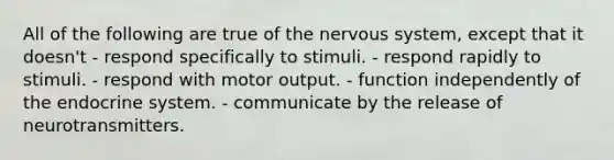 All of the following are true of the nervous system, except that it doesn't - respond specifically to stimuli. - respond rapidly to stimuli. - respond with motor output. - function independently of the endocrine system. - communicate by the release of neurotransmitters.