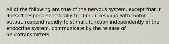 All of the following are true of the nervous system, except that it doesn't respond specifically to stimuli. respond with motor output. respond rapidly to stimuli. function independently of the endocrine system. communicate by the release of neurotransmitters.